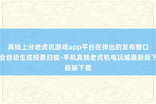 真钱上分老虎机游戏app平台在弹出的发布窗口中会自动生成投票归拢-手机真钱老虎机电玩城最新版下载