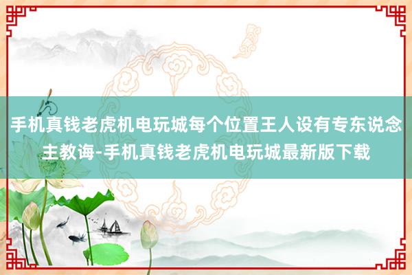 手机真钱老虎机电玩城每个位置王人设有专东说念主教诲-手机真钱老虎机电玩城最新版下载