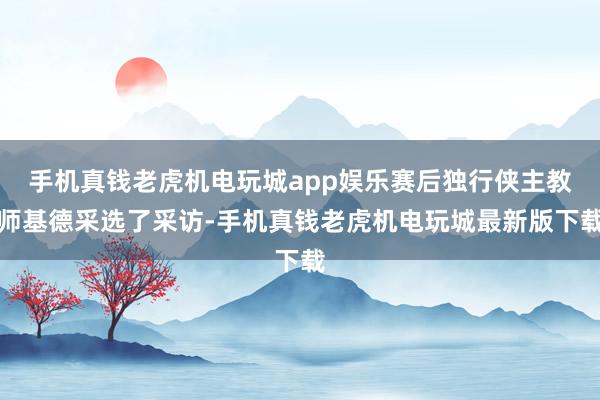 手机真钱老虎机电玩城app娱乐赛后独行侠主教师基德采选了采访-手机真钱老虎机电玩城最新版下载