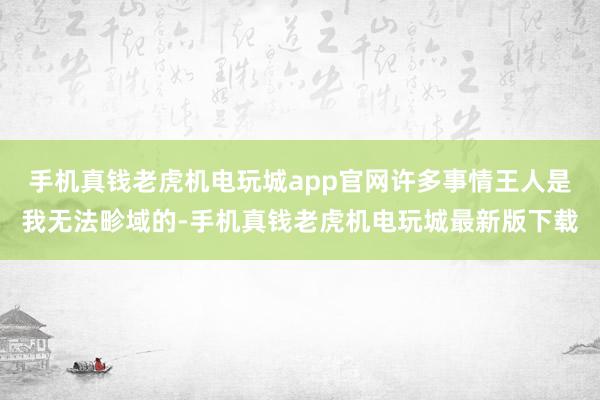 手机真钱老虎机电玩城app官网许多事情王人是我无法畛域的-手机真钱老虎机电玩城最新版下载