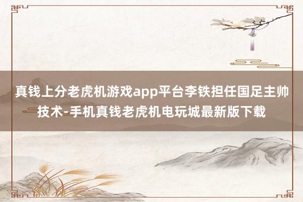 真钱上分老虎机游戏app平台李铁担任国足主帅技术-手机真钱老虎机电玩城最新版下载