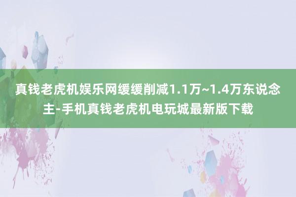 真钱老虎机娱乐网缓缓削减1.1万~1.4万东说念主-手机真钱老虎机电玩城最新版下载