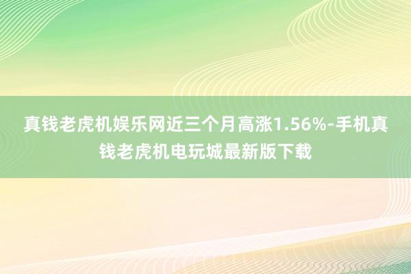 真钱老虎机娱乐网近三个月高涨1.56%-手机真钱老虎机电玩城最新版下载