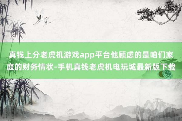 真钱上分老虎机游戏app平台他顾虑的是咱们家庭的财务情状-手机真钱老虎机电玩城最新版下载