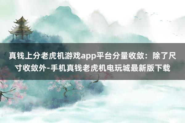 真钱上分老虎机游戏app平台分量收敛：除了尺寸收敛外-手机真钱老虎机电玩城最新版下载