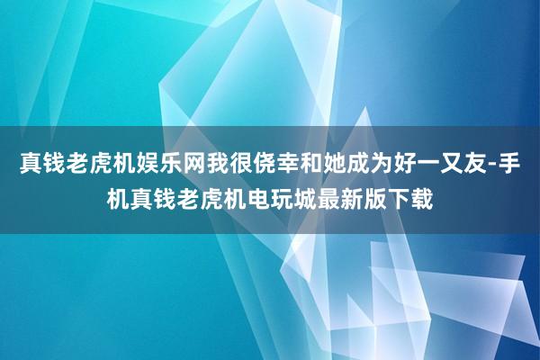 真钱老虎机娱乐网我很侥幸和她成为好一又友-手机真钱老虎机电玩城最新版下载