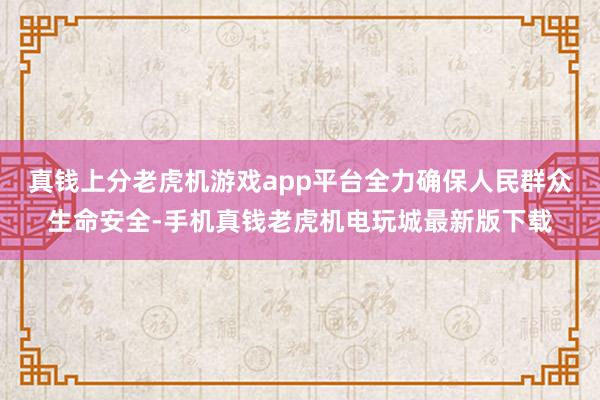 真钱上分老虎机游戏app平台全力确保人民群众生命安全-手机真钱老虎机电玩城最新版下载