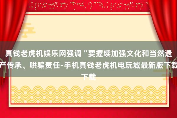 真钱老虎机娱乐网强调“要握续加强文化和当然遗产传承、哄骗责任-手机真钱老虎机电玩城最新版下载