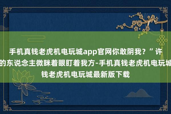 手机真钱老虎机电玩城app官网你敢阴我？”许靳看着目下的东说念主微眯着眼盯着我方-手机真钱老虎机电玩城最新版下载