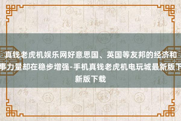 真钱老虎机娱乐网好意思国、英国等友邦的经济和军事力量却在稳步增强-手机真钱老虎机电玩城最新版下载