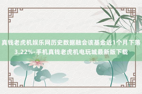 真钱老虎机娱乐网历史数据融会该基金近1个月下落3.22%-手机真钱老虎机电玩城最新版下载