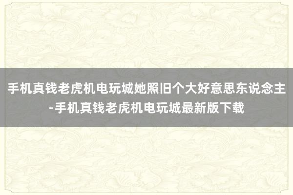 手机真钱老虎机电玩城她照旧个大好意思东说念主-手机真钱老虎机电玩城最新版下载