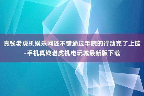 真钱老虎机娱乐网还不错通过手腕的行动完了上链-手机真钱老虎机电玩城最新版下载