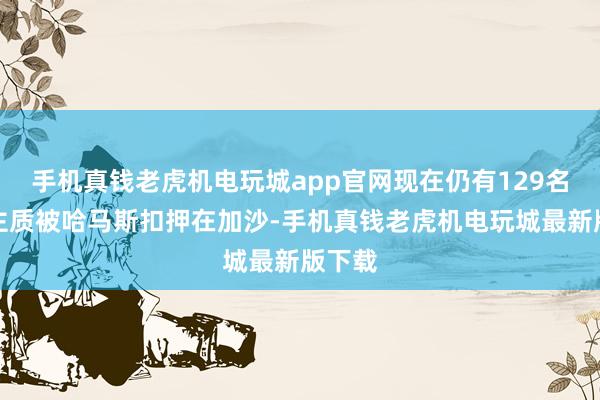 手机真钱老虎机电玩城app官网现在仍有129名东谈主质被哈马斯扣押在加沙-手机真钱老虎机电玩城最新版下载