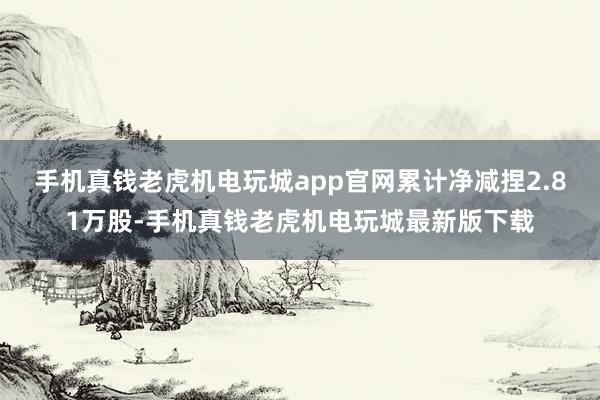 手机真钱老虎机电玩城app官网累计净减捏2.81万股-手机真钱老虎机电玩城最新版下载