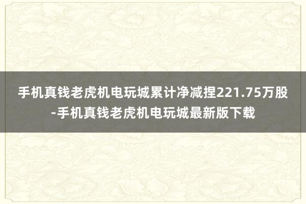 手机真钱老虎机电玩城累计净减捏221.75万股-手机真钱老虎机电玩城最新版下载