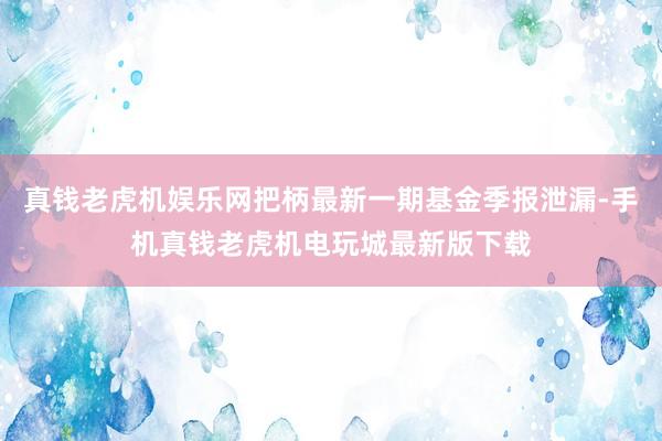 真钱老虎机娱乐网把柄最新一期基金季报泄漏-手机真钱老虎机电玩城最新版下载