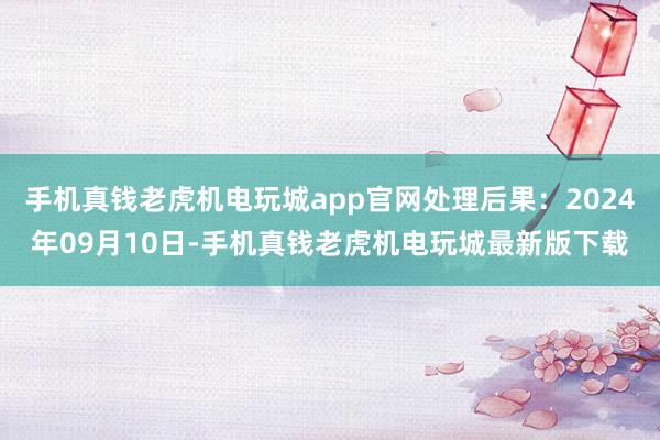 手机真钱老虎机电玩城app官网处理后果：2024年09月10日-手机真钱老虎机电玩城最新版下载