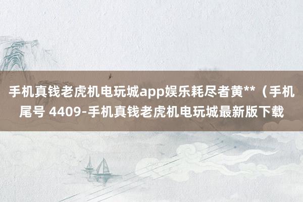 手机真钱老虎机电玩城app娱乐耗尽者黄**（手机尾号 4409-手机真钱老虎机电玩城最新版下载