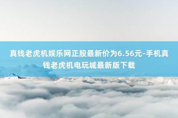 真钱老虎机娱乐网正股最新价为6.56元-手机真钱老虎机电玩城最新版下载