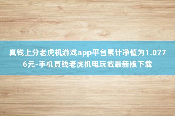 真钱上分老虎机游戏app平台累计净值为1.0776元-手机真钱老虎机电玩城最新版下载