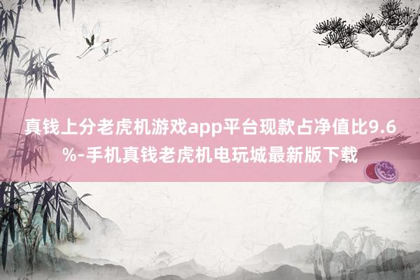 真钱上分老虎机游戏app平台现款占净值比9.6%-手机真钱老虎机电玩城最新版下载