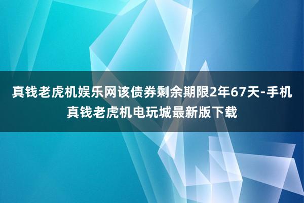 真钱老虎机娱乐网该债券剩余期限2年67天-手机真钱老虎机电玩城最新版下载