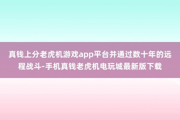 真钱上分老虎机游戏app平台并通过数十年的远程战斗-手机真钱老虎机电玩城最新版下载