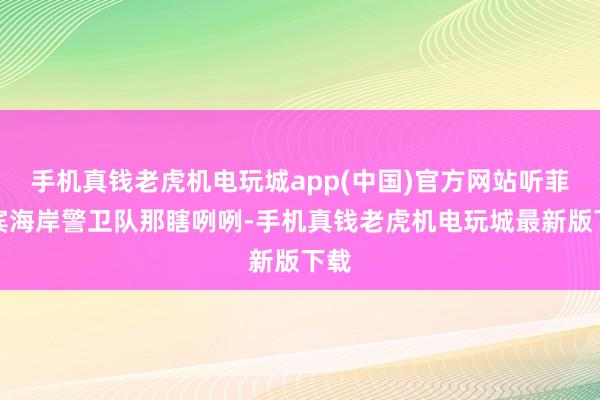 手机真钱老虎机电玩城app(中国)官方网站听菲律宾海岸警卫队那瞎咧咧-手机真钱老虎机电玩城最新版下载