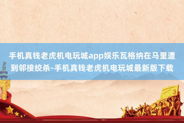 手机真钱老虎机电玩城app娱乐瓦格纳在马里遭到邻接绞杀-手机真钱老虎机电玩城最新版下载