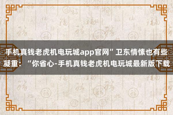 手机真钱老虎机电玩城app官网”卫东情愫也有些凝重：“你省心-手机真钱老虎机电玩城最新版下载