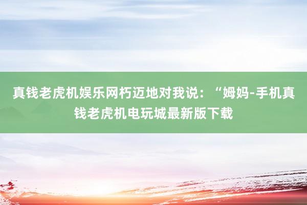 真钱老虎机娱乐网朽迈地对我说：“姆妈-手机真钱老虎机电玩城最新版下载