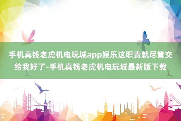 手机真钱老虎机电玩城app娱乐这职责就尽管交给我好了-手机真钱老虎机电玩城最新版下载