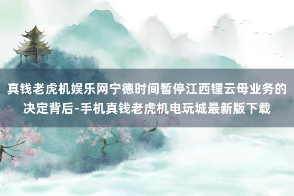 真钱老虎机娱乐网宁德时间暂停江西锂云母业务的决定背后-手机真钱老虎机电玩城最新版下载