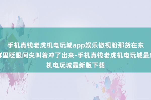 手机真钱老虎机电玩城app娱乐傲视盼那货在东说念主群里眨眼间尖叫着冲了出来-手机真钱老虎机电玩城最新版下载