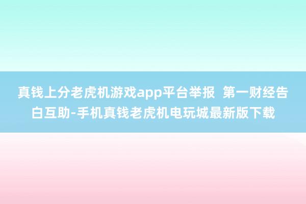 真钱上分老虎机游戏app平台举报  第一财经告白互助-手机真钱老虎机电玩城最新版下载