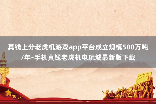 真钱上分老虎机游戏app平台成立规模500万吨/年-手机真钱老虎机电玩城最新版下载