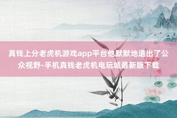 真钱上分老虎机游戏app平台他默默地退出了公众视野-手机真钱老虎机电玩城最新版下载