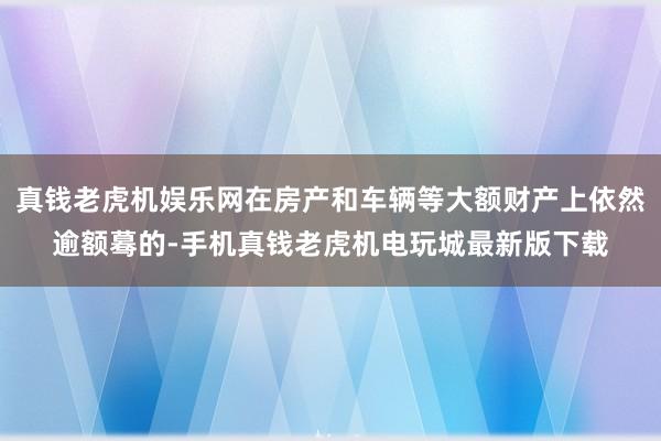 真钱老虎机娱乐网在房产和车辆等大额财产上依然逾额蓦的-手机真钱老虎机电玩城最新版下载