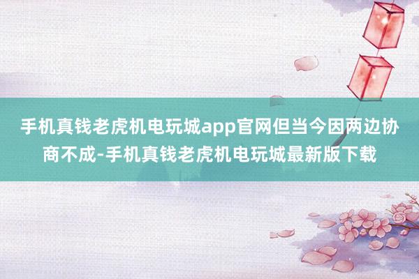 手机真钱老虎机电玩城app官网但当今因两边协商不成-手机真钱老虎机电玩城最新版下载