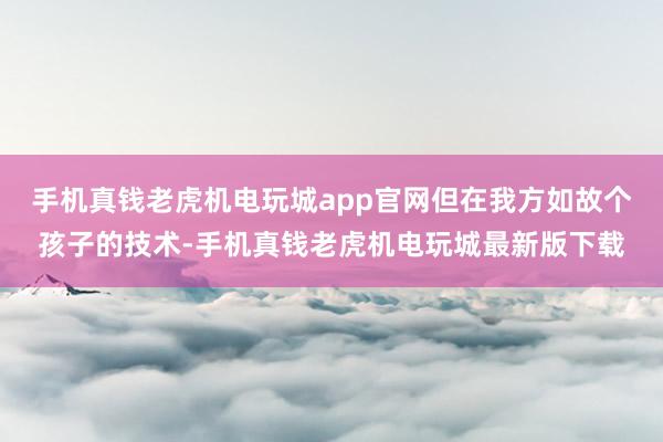 手机真钱老虎机电玩城app官网但在我方如故个孩子的技术-手机真钱老虎机电玩城最新版下载