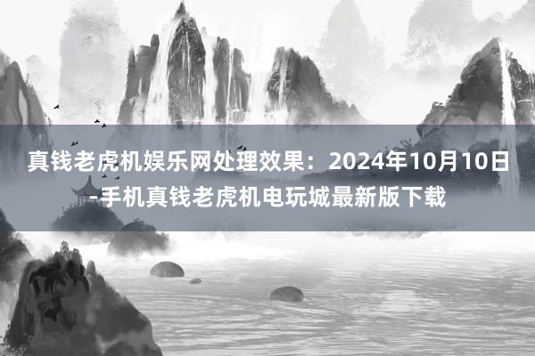 真钱老虎机娱乐网处理效果：2024年10月10日-手机真钱老虎机电玩城最新版下载