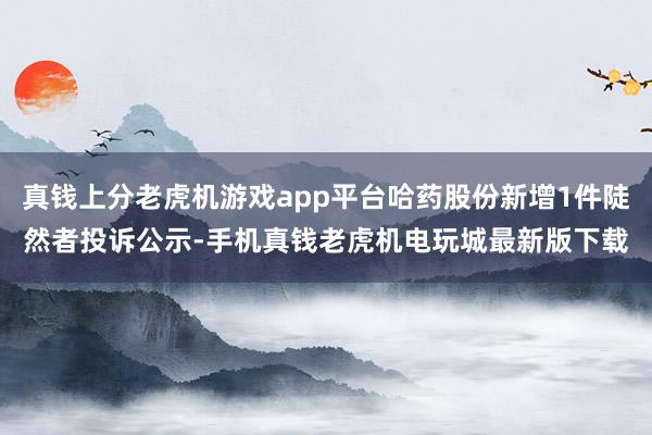 真钱上分老虎机游戏app平台哈药股份新增1件陡然者投诉公示-手机真钱老虎机电玩城最新版下载