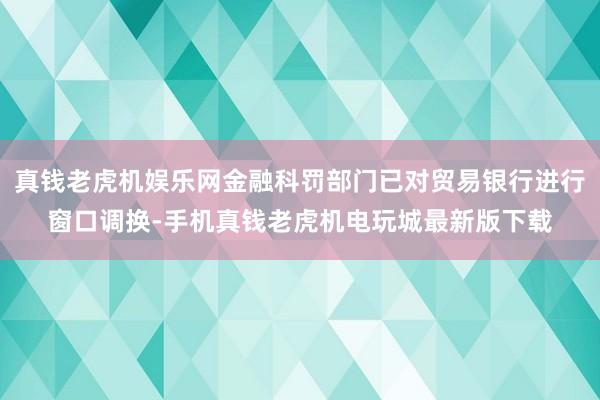 真钱老虎机娱乐网金融科罚部门已对贸易银行进行窗口调换-手机真钱老虎机电玩城最新版下载