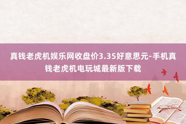 真钱老虎机娱乐网收盘价3.35好意思元-手机真钱老虎机电玩城最新版下载