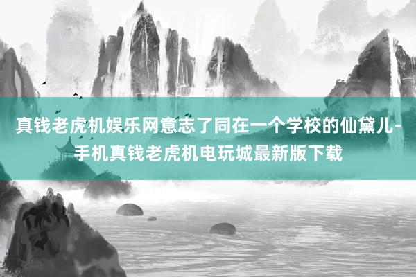 真钱老虎机娱乐网意志了同在一个学校的仙黛儿-手机真钱老虎机电玩城最新版下载