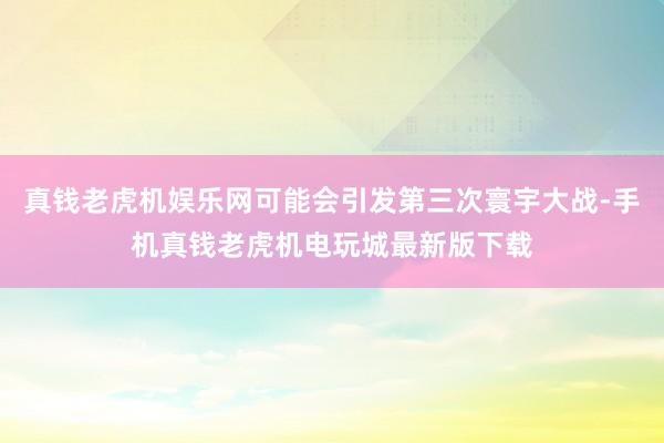 真钱老虎机娱乐网可能会引发第三次寰宇大战-手机真钱老虎机电玩城最新版下载