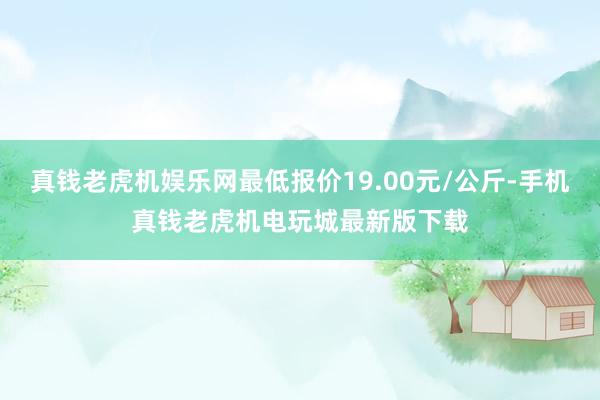 真钱老虎机娱乐网最低报价19.00元/公斤-手机真钱老虎机电玩城最新版下载