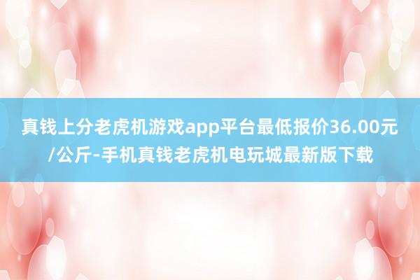 真钱上分老虎机游戏app平台最低报价36.00元/公斤-手机真钱老虎机电玩城最新版下载