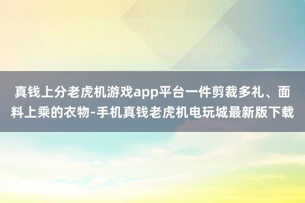 真钱上分老虎机游戏app平台一件剪裁多礼、面料上乘的衣物-手机真钱老虎机电玩城最新版下载